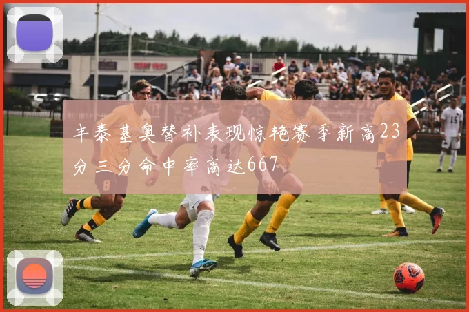 丰泰基奥替补表现惊艳赛季新高23分三分命中率高达667