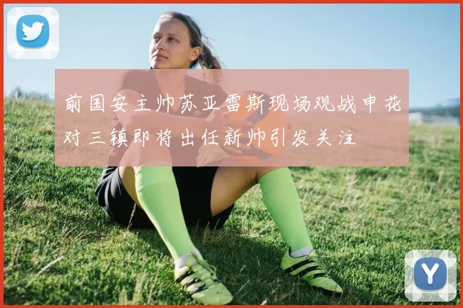 前国安主帅苏亚雷斯现场观战申花对三镇即将出任新帅引发关注