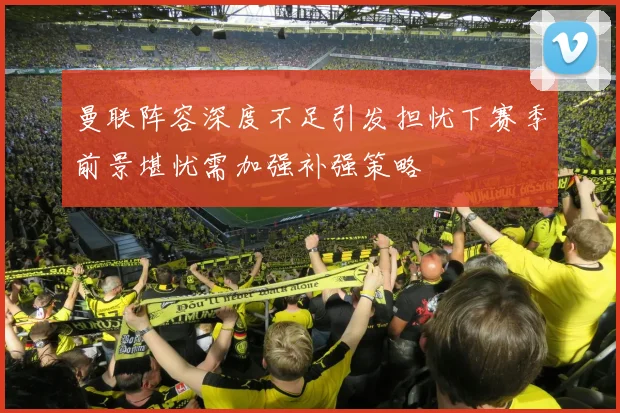 曼联阵容深度不足引发担忧下赛季前景堪忧需加强补强策略