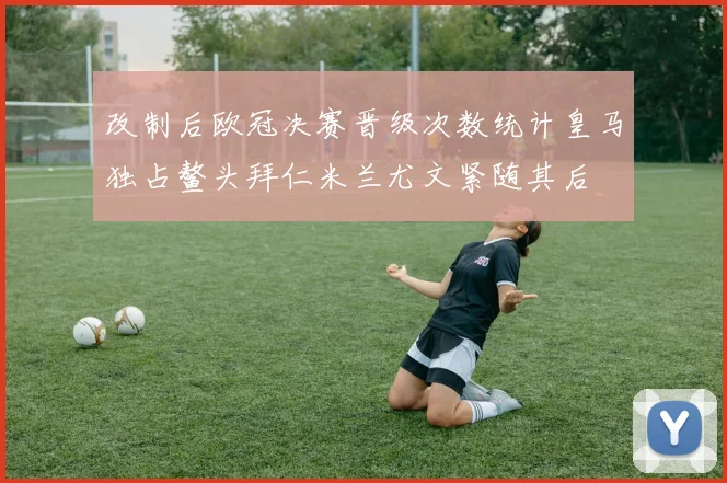 改制后欧冠决赛晋级次数统计皇马独占鳌头拜仁米兰尤文紧随其后