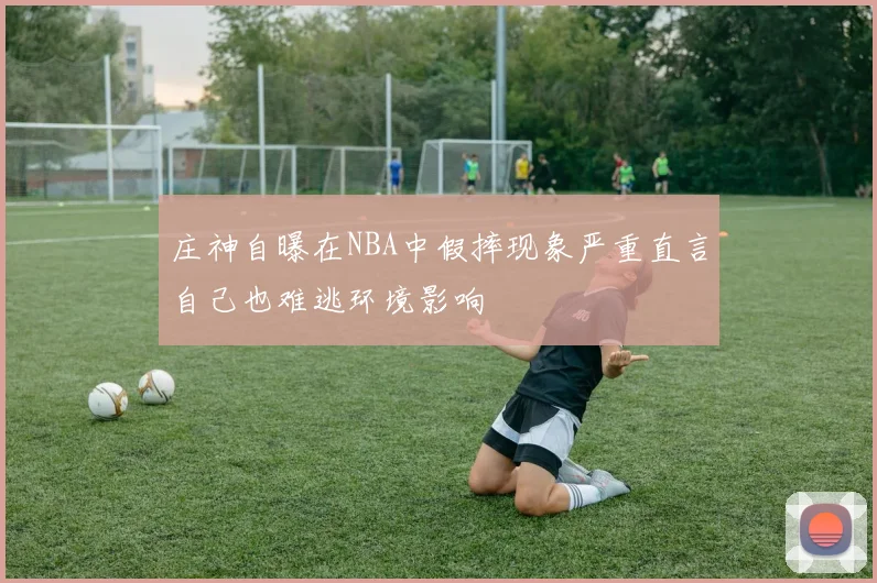庄神自曝在NBA中假摔现象严重直言自己也难逃环境影响