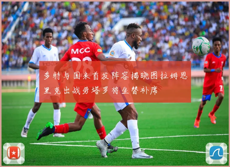 多特与国米首发阵容揭晓图拉姆恩里克出战劳塔罗将坐替补席