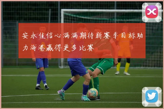 安永佳信心满满期待新赛季目标助力海港赢得更多比赛