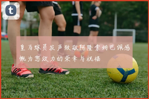 皇马球员发声致敬阿隆索姆巴佩感慨为您效力的荣幸与祝福