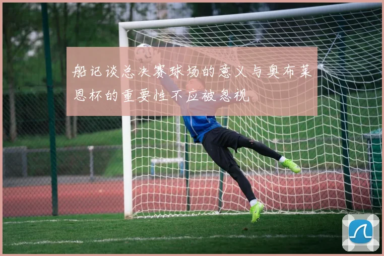 船记谈总决赛球场的意义与奥布莱恩杯的重要性不应被忽视