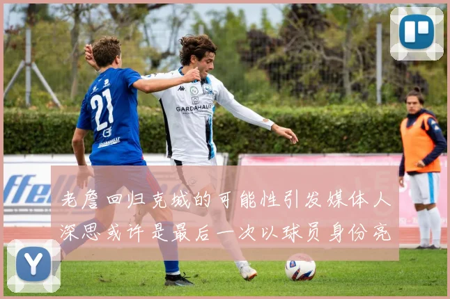 老詹回归克城的可能性引发媒体人深思或许是最后一次以球员身份亮相
