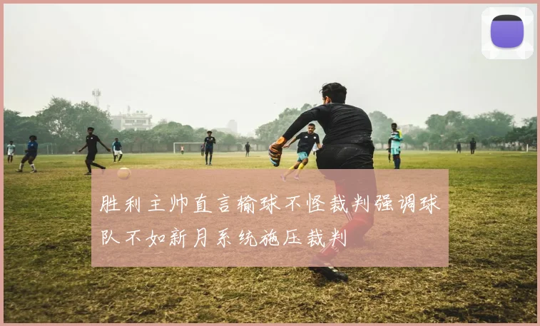 胜利主帅直言输球不怪裁判强调球队不如新月系统施压裁判