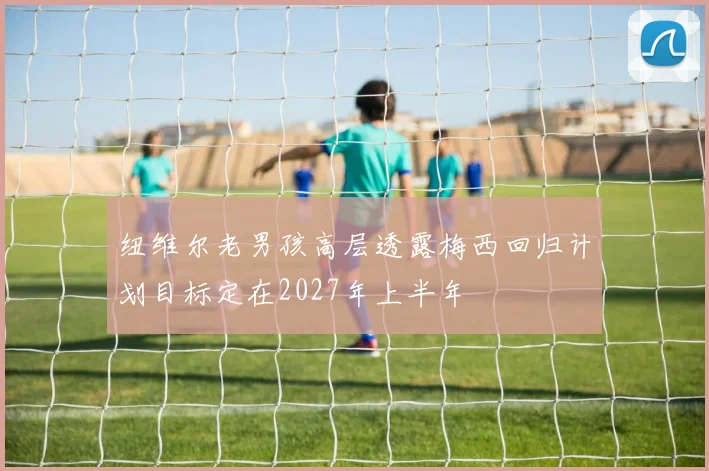 纽维尔老男孩高层透露梅西回归计划目标定在2027年上半年