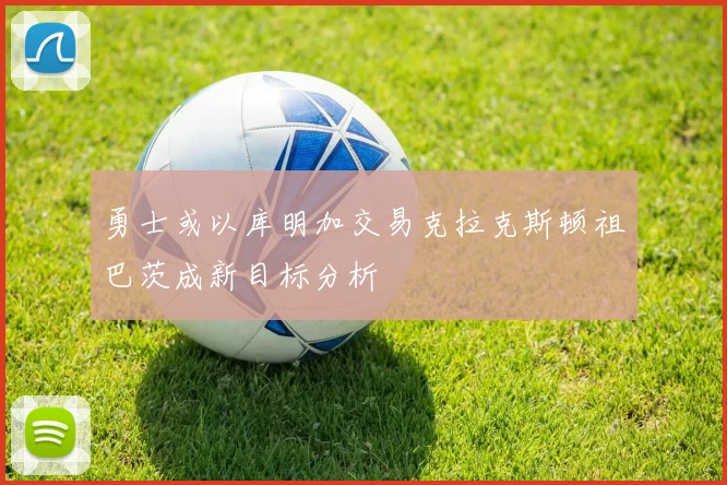 勇士或以库明加交易克拉克斯顿祖巴茨成新目标分析