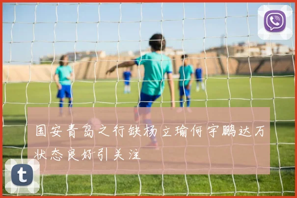 国安青岛之行缺杨立瑜何宇鹏达万状态良好引关注