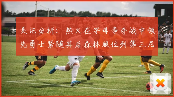 美记分析：热火在字母争夺战中领先勇士紧随其后森林狼位列第三尼克斯处于最后位置