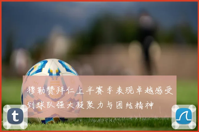 穆勒赞拜仁上半赛季表现卓越感受到球队强大凝聚力与团结精神
