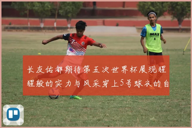 长友佑都期待第五次世界杯展现猩猩般的实力与风采穿上5号球衣的自豪感
