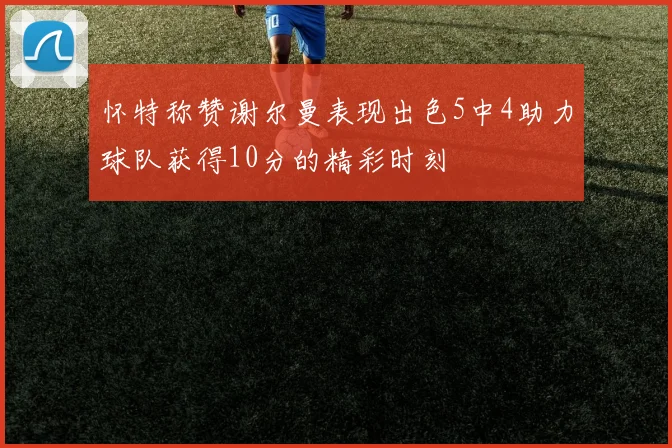 怀特称赞谢尔曼表现出色5中4助力球队获得10分的精彩时刻
