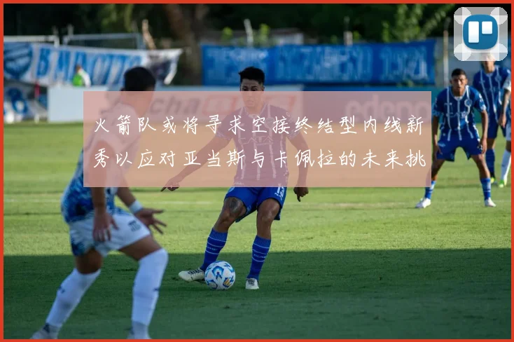 火箭队或将寻求空接终结型内线新秀以应对亚当斯与卡佩拉的未来挑战