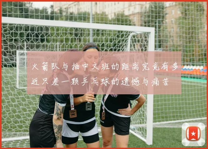 火箭队与抽中文班的距离究竟有多近只差一颗乒乓球的遗憾与痛苦