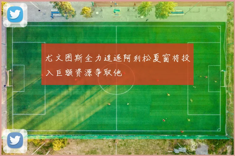 尤文图斯全力追逐阿利松夏窗将投入巨额资源争取他