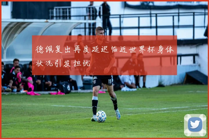 德佩复出再度延迟临近世界杯身体状况引发担忧