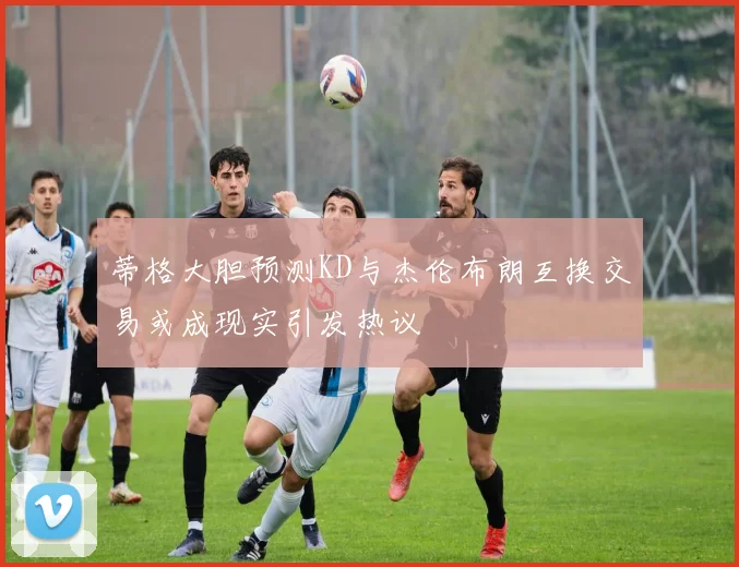 蒂格大胆预测KD与杰伦布朗互换交易或成现实引发热议