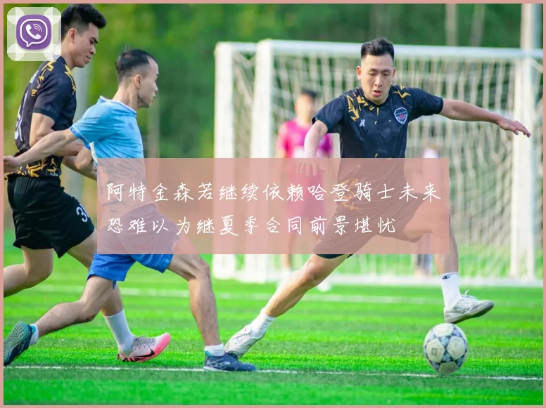 阿特金森若继续依赖哈登骑士未来恐难以为继夏季合同前景堪忧